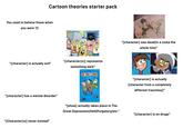 Cartoon theories starter pack You used to believe these when you were 12 "[character] is actually evil" "[character] has a mental disorder" "[character(s)] represents something dark" Appa uppe pa "[Character(s)] never existed" "[show] actually takes place in The Great Depression/Hell/Purgatory/etc." "[character] was dead/in a coma the whole time" "[character] is actually [character from a completely different franchise]" "[character] is on drugs"