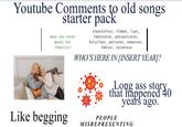 Youtube Comments to old songs starter pack what are other words for fabulist? storyteller, fibber, liar, fabricator, prevaricator, falsifier, perjurer, romancer, fabler, raconteur WHO'S HERE IN [INSERT YEAR]? Long ass story that happened 40 years ago. Like begging PEOPLE MISREPRESENTING