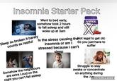 Insomnia Starter Pack Went to bed early, somehow took 2 hours to fall asleep and still woke up at 3am NATROL NES DET nin Is the stress causing the Not legal to get otc So you just have to Sleep so broken it barely counts as restful insomnia or am I stressed because I can't suffer sleep Somehow the neighbours are extra Loud on the night you can't fall asleep Struggle to stay awake or concentrate on anything during the IC COLLAGE
