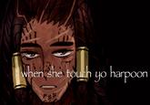 when she touch yo harpoon