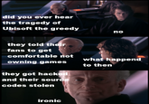 did you ever hear the tragedy of Ubisoft the greedy no they told their fans to get comfortable not owning games they got hacked what happend to then and their source codes stolen ironic