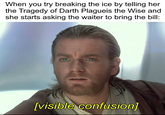 When you try breaking the ice by telling her the Tragedy of Darth Plagueis the Wise and she starts asking the waiter to bring the bill: [visible confusion]