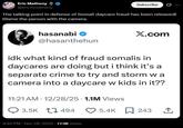 Eric Matheny @ericmmatheny Subscribe 0 The talking point in defense of Somali daycare fraud has been released! Blame the person with the camera. hasanabi @hasanthehun X.com idk what kind of fraud somalis in daycares are doing but i think it's a separate crime to try and storm wa camera into a daycare w kids in it?? 11:21 AM 12/28/25 1.1M Views 3.5K 494 4:40 PM - Dec 28, 2025 77.9K Views 5.4K 243 ↑