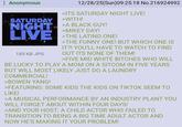: Anonymous SATURDAY 12/28/25(Sun)09:25:18 No.216924992 >ITS SATURDAY NIGHT LIVE! >WITH! NIGHT A BLACK GUY! LIVE 185 KB JPG >MIKEY DAY! >THE LATINO ONE! >THE FUNNY ONE! BUT WHICH ONE IS IT?! YOU'LL HAVE TO WATCH TO FIND OUT ITS NONE OF THEM! >FIVE MID WHITE BITCHES WHO WILL BE LUCKY TO PLAY A MOM ON A SITCOM IN FIVE YEARS BUT WILL MOST LIKELY JUST DO A LAUNDRY COMMERCIAL! >BOWEN YANG! >FEATURING: SOME KIDS THE KIDS ON TIKTOK SEEM TO LIKE! >A MUSICAL PERFORMANCE BY AN INDUSTRY PLANT YOU WILL FORGET ABOUT WITHIN FOUR DAYS! >AND YOUR HOST: A CHILD ACTOR WHO FAILED TO TRANSITION TO BEING A BIG TIME ADULT ACTOR AND NOW HE'S MAKING IT YOUR PROBLEM!