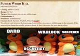 POWER WORD KILL 9th level enchantment Casting Time: 1 action Range: 60 feet Target: One creature you can see within range Components: V Duration: Instantaneous Classes: Bard, Sorcerer, Warlock, Wizard, Occultist You utter a word of power that can compel one creature you can see within range to die instantly. If the creature you choose has 100 hit points or fewer, it dies. Otherwise, the spell has no effect. BARD imgflip.com WARLOCK SORCERER OCCULTIST