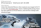 Name Power Word Kill Description Utter the Word of Doom. One creature you target of LV 9 or less dies if it hears you. Treat a failed spellcasting check for this spell as a critical failure, and roll the mishap with disadvantage. Archwizard PC casting Power Word Kill imgflip.com Enemy creature who doesn't have ears