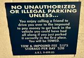 NO UNAUTHORIZED OR ILLEGAL PARKING UNLESS... You enjoy calling a friend to drive you over to the impound to pay money to get back in the vehicle you could have had all along if you just parked it correctly in the first place. You will be TOWED. TOW & IMPOUND FEE $175 STORAGE-PER DAY $20 A.R.S. 9-499.05