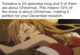 Toradora is 25 episodes long and 3 of them. are about Christmas. This means 12% of the show is about Christmas, making it perfect for your December rewatch. S