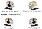 "Bro, get on the game" "Ok, give me 15 minutes" *Exactly 15 minutes later* "You ready?" "Yeah, let's play"
