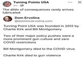 Turning Points USA 2m. The dildo of consequences rarely arrives lubricated. Dom Ervolina @dominicervolina.com Turning Point USA was founded in 2012 by Charlie Kirk and Bill Montgomery Two of their major policy pushes were a more prominent gun culture and zero COVID restrictions Bill Montgomery died to the COVID virus Charlie Kirk died to gun violence ✓