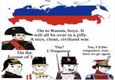 On to Russia, boys. It will all be over in a jiffy. A nice, clean, civilized war. Yay! L'Empereur Yea, I'd like vengeance, sure... here we go again. On the count of 3. 31