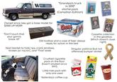 "Grandpa's truck in 2010" starterpack (Canadian Edition) NNT CASH alecer Owned since new, got a base model for $1000 off MSRP. COLD ACTIVATED BOTTLES Coors LIGHT KENNY ROGERS GEORGE STRAIT MCA GEORGE JONES "Don't touch that your gonna break it!!" Old toolbox and a case of beer always ready for action in the bed Seat blanket to hide rips, crank windows, broken (or no) A/C, and "That" smell www.RU Crushed c-------- pack on the floor (hasn't smoked since 1997) Little tree pack with only one used Yesterday's coffee cup Cassette collection in the glovebox (Which doesn't close right) Singular political (but not offensive) bumper sticker 6 Little Trees Marlbor Royal Pine Tim Horton