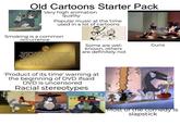 Old Cartoons Starter Pack Very high animation quality Popular music at the time used in a lot of cartoons Smoking is a common Occurrence THE CARTOONS YOU ARE ABOUT TO SEE ARE PRODUCTS OF THEIR TIME. THEY MAY DEPICT SOME OF THE ETHNIC AND RACIAL PREJUDICES THAT WERE COMMONPLACE IN AMERICAN SOCIETY. THESE DEPICTIONS WERE WRONG THEN AND ARE WRONG TODAY. WHILE THE FOLLOWING DOES NOT REPRESENT THE WARNER BROS. VIEW OF TODAY'S SOCIETY, THESE CARTOONS ARE BEING PRESENTED AS THEY WERE ORIGINALLY CREATED, BECAUSE TO DO OTHERWISE WOULD BE THE SAME AS CLAIMING THESE PREJUDICES NEVER EXISTED. Some are wel- known, others are definitely not 'Product of its time' warning at the beginning of DVD ifsaid DVD is uncensored Racial stereotypes Guns Most of the comedy is slapstick