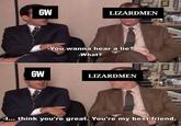 GW LIZARDMEN GW -You wanna hear a lie? -What? LIZARDMEN -I... think you're great. You're my best friend.