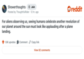 Showerthoughts + Join reddit Posted by ThoughtfulRider 12 hr. ago For aliens observing us, seeing humans celebrate another revolution of our planet around the sun must look like applauding after a plane landing. 1.6K upvotes Comment Copy link View 82 comments