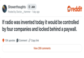 Showerthoughts + Join Posted by Doctor_Hammer - 1 day ago reddit If radio was invented today it would be controlled by four companies and locked behind a paywall. 13K upvotes Comment Copy link View 299 comments