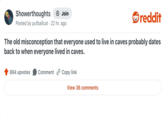 Showerthoughts → Join Posted by pufballcat 22 hr. ago reddit The old misconception that everyone used to live in caves probably dates back to when everyone lived in caves. 864 upvotes Comment Copy link View 36 comments
