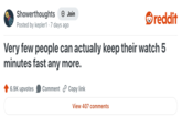 Showerthoughts +→ Join reddit Posted by kepler1 7 days ago Very few people can actually keep their watch 5 minutes fast any more. 6.9K upvotes Comment Copy link View 407 comments