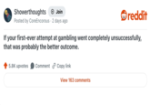 Showerthoughts + Join Posted by Core Encorous 2 days ago • reddit If your first-ever attempt at gambling went completely unsuccessfully, that was probably the better outcome. 5.8K upvotes Comment Copy link View 163 comments