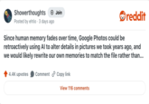 Showerthoughts + Join reddit Posted by ehtio · 3 days ago Since human memory fades over time, Google Photos could be retroactively using Al to alter details in pictures we took years ago, and we would likely rewrite our own memories to match the file rather than... 4.4K upvotes Comment Copy link View 116 comments