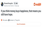 Showerthoughts + Join Posted by Vast-Intention 8 days ago reddit If you think money buys happiness, that means you still have hope. 1.5K upvotes Comment Copy link View 142 comments