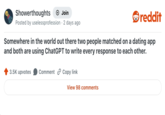 Showerthoughts + Join reddit Posted by uselessprofession - 2 days ago Somewhere in the world out there two people matched on a dating app and both are using ChatGPT to write every response to each other. 3.5K upvotes Comment Copy link View 98 comments