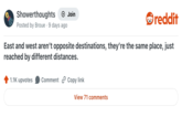 Showerthoughts + Join reddit Posted by Broue 9 days ago East and west aren't opposite destinations, they're the same place, just reached by different distances. 1.1K upvotes Comment Copy link View 71 comments