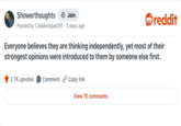 Showerthoughts + Join Posted by Cold Antique291 3 days ago reddit Everyone believes they are thinking independently, yet most of their strongest opinions were introduced to them by someone else first. 2.7K upvotes Comment Copy link View 70 comments