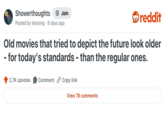 Showerthoughts + Join Posted by lelorang 8 days ago reddit Old movies that tried to depict the future look older - for today's standards - than the regular ones. 2.7K upvotes Comment Copy link View 78 comments