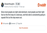 Showerthoughts + Join reddit Posted by Illustrious-Highway8 · 10 days ago Since most people are right-side dominant, most people use their right foot on the first step of a staircase, and that side is consistently going to squeak first as the step wears out. 1.8K upvotes Comment Copy link View 76 comments