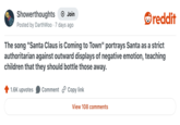 Showerthoughts + Join Posted by DarthWoo 7 days ago reddit The song "Santa Claus is Coming to Town" portrays Santa as a strict authoritarian against outward displays of negative emotion, teaching children that they should bottle those away. 1.6K upvotes Comment Copy link View 108 comments