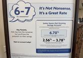 6-7 "six, seeeeeeeven" It's Not Nonsense, It's a Great Rate Hey Parents, Kids may love the nonsense, but you'll love the jumpstart on their savings. Junior Savers Get Growing Savings Account' A no-nonsense account that grows with kids and sets them up for a healthy financial future. 6.70% Promotional Interest Rate on balances up to $1,000.00 until June 7, 2026.2 Open an account today! 2.56% -3.78% Annual Percentage Yield with a balance of $1,000.00 or less, depending on the date the account is opened.? No minimum to open. $200 daily minimum balance to avoid a $5 monthly maintenance fee once the Junior Saver turns 22 (19 in Michigan). Fees may reduce earnings. Tiered rate. For customers under age 22 (under age 19 in Michigan). Junior Severs Club Membership is for customers under age 22 LIMITED-TIME OFFER: Open a new Junior Savers Get Growing Savings Account on or before January 27, 2026, and deposit new money to earn the promotional interest rate. Saving Accounts opened during the period of November 1 Savers Get Growing Savings Account. This account is an UTMA account and is controlled exclusively by the custodian. Only the custodian named in the account title is authorized to transact on the account Statementenes bonus permet the quail Information. Offer subject to change at any time wible to new or exceed pods and my county cypen Plan Hif you quality for any Junior Saver you are ineligible to receive this Savers Get Going bearest Rate Special if you qualify for any Witc checking offer it may be combined with the Savers Get Growing Savings Account Interest Rate Special e APY and Balance Ranges for this Offer Delly Balance a it interest rate special without notice. This interest. offer is valid for