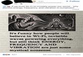 Charla Pitre in⚫ 3rd+ Bridge Between Al systems, Consciousne... 3w. + Follow If we trust Wi-Fi to invisibly power our world... why dismiss energy, frequency, and vibration in ourselves? ...more It's funny how people will believe in Wi-Fi, invisible waves powering everything, but still think ENERGY, FREQUENCY AND VIBRATION are just some mystical nonsense. CC 427 65 comments • 45 reposts