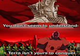 You don't seem to understand- Terra isn't yours to conquer.