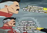 IRAN HARNESSING THE CAPABILITY TO DEVELOP NUCLEAR WEAPONS IN THE 1970S AND 1980S IRAN'S OWN SUPREME LEADER AYATOLLAH ALI KHAMEINI ISSUING A FATWA IN THE 1990S THAT PROHIBITS IRAN FROM DOING THAT.