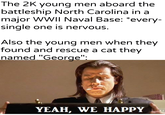The 2K young men aboard the battleship North Carolina in a major WWII Naval Base: *every- single one is nervous. Also the young men when they found and rescue a cat they named "George": u/khantlerpartesar YEAH, WE HAPPY