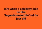 mfs when a celebrity dies be like "legends never die" mf he just did