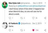 Max Dylan Ash @mynamei... . Dec 2, 2019 Replying to @MaraWilson and @GraceSpelman I don't know where I'll be when it happens but when Weird Al dies, no one will see me for about a week. 1 27 2 бо 26 Al Yankovic @alyankovic Dec 2, 2019 Same. 6 273 114 бо