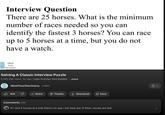 Interview Question There are 25 horses. What is the minimum number of races needed so you can identify the fastest 3 horses? You can race up to 5 horses at a time, but you do not have a watch. Mind Your Decisions Solving A Classic Interview Puzzle 5,763,395 views 5y ago Logic Puzzles And Riddles ...more MindYourDecisions 2.88M 91K Share Thanks ↓Download + Save Comments 20K If I race 5 horses at a time there's no way I can beat any of them, horses are fast