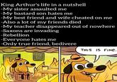King Arthur's life in a nutshell -My sister assaulted me -My bastard son hates me -My best friend and wife cheated on me -Also a lot of my friends died -My teacher disappeared out of nowhere -Saxons are invading -Rebellion -Everyone hates me -Only true friend, bedivere THIS IS FINE.