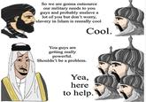 So we are gonna outsource our military needs to you guys and probably enslave a lot of you but don't worry, slavery in Islam is reeeally cool Cool. You guys are getting really powerful. Shouldn't be a problem. Yea, here to help.