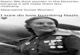 Nazis: We dont women in the factories becasue it will make them less motherly Meanwhile Soviet Women: I sure do love bombing Nazis