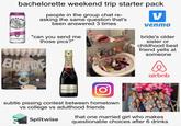 bachelorette weekend trip starter pack NOW 24 ROL HARD SELTZER people in the group chat re- asking the same question that's been answered 3 times V venmo BLACK CHERRY SPIKED SPARKLING WATER "can you send me those pics?" 47477 BRIIDE MOET CHAMPAGNE MOET & CHANDON IMPERIAL DRUT FING bride's older sister or childhood best friend yells at someone airbnb subtle pissing contest between hometown vs college vs adulthood friends Splitwise that one married girl who makes questionable choices after 6 drinks