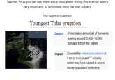Teacher: So as you can see, there was a small event during this era that wasn't very important, so let's move on to the next subject. The event in question: Youngest Toba eruption Deaths (Potentially) almost all of humanity, leaving around 3,000-10,000 humans left on the planet Impact Covered the Indian subcontinent in 5 cm (2.0 in) of ash, [1] volcanic winter may have caused a severe human population bottleneck