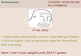 Anonymous 1/1/2026, 10:06:54 AM No.21188843 17 KB JPEG > New years resolution was to stop being a fatass > Out of habit I ate a wedding cake for breakfast this morning Now I can't lose weight until 2027 I guess