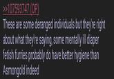 >>107593747 (OP) These are some deranged individuals but they're right about what they're saying, some mentally ill diaper fetish furries probably do have better hygiene than Asmongold indeed