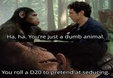 Ha, ha. You're just a dumb animal. You roll a D20 to pretend at seducing.