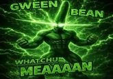 GWEEN BEAN WHATCHU MEAAAAN
