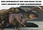 BRO SERIOUSLY?! DID YOU HAVE TO DO THAT INFRONT OF OUR ALAMOSAURUS