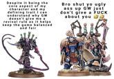 Despite it being the core aspect of my character and my defining trait I can understand why GW doesn't give me a revival rule as it helps keep the game balanced and fair Bro shut yo ugly ass up GW just don't give a F--- about you TRA O G7Z25